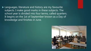  Languages, literature and history are my favourite
subjects. I make good marks in these subjects. The
school year is divided into four terms, called quarters.
It begins on the 1st of September known as a Day of
knowledge and finishes in June.
 