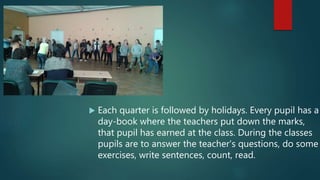  Each quarter is followed by holidays. Every pupil has a
day-book where the teachers put down the marks,
that pupil has earned at the class. During the classes
pupils are to answer the teacher's questions, do some
exercises, write sentences, count, read.
 