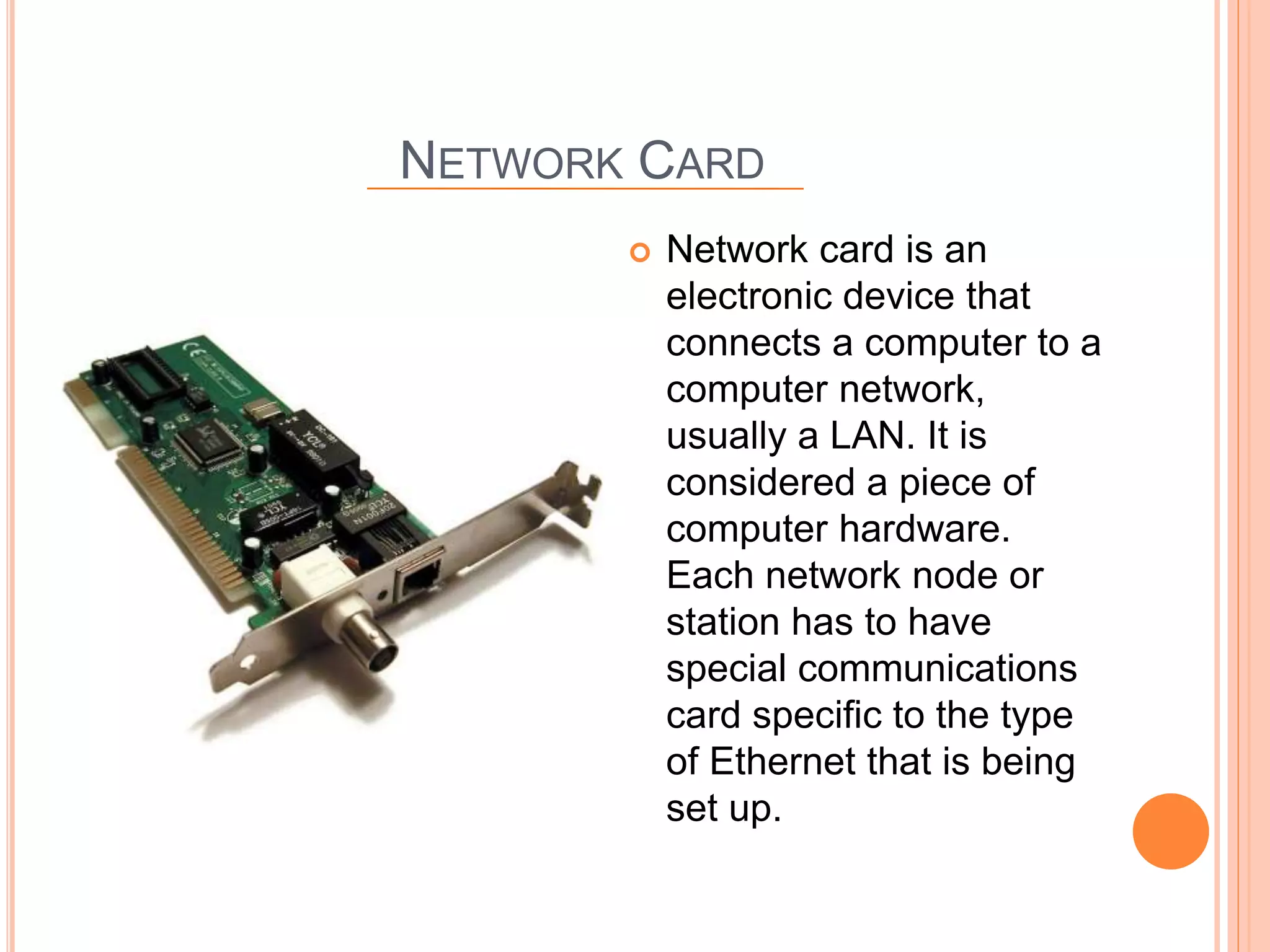 NETWORK CARD
 Network card is an
electronic device that
connects a computer to a
computer network,
usually a LAN. It is
considered a piece of
computer hardware.
Each network node or
station has to have
special communications
card specific to the type
of Ethernet that is being
set up.
 
