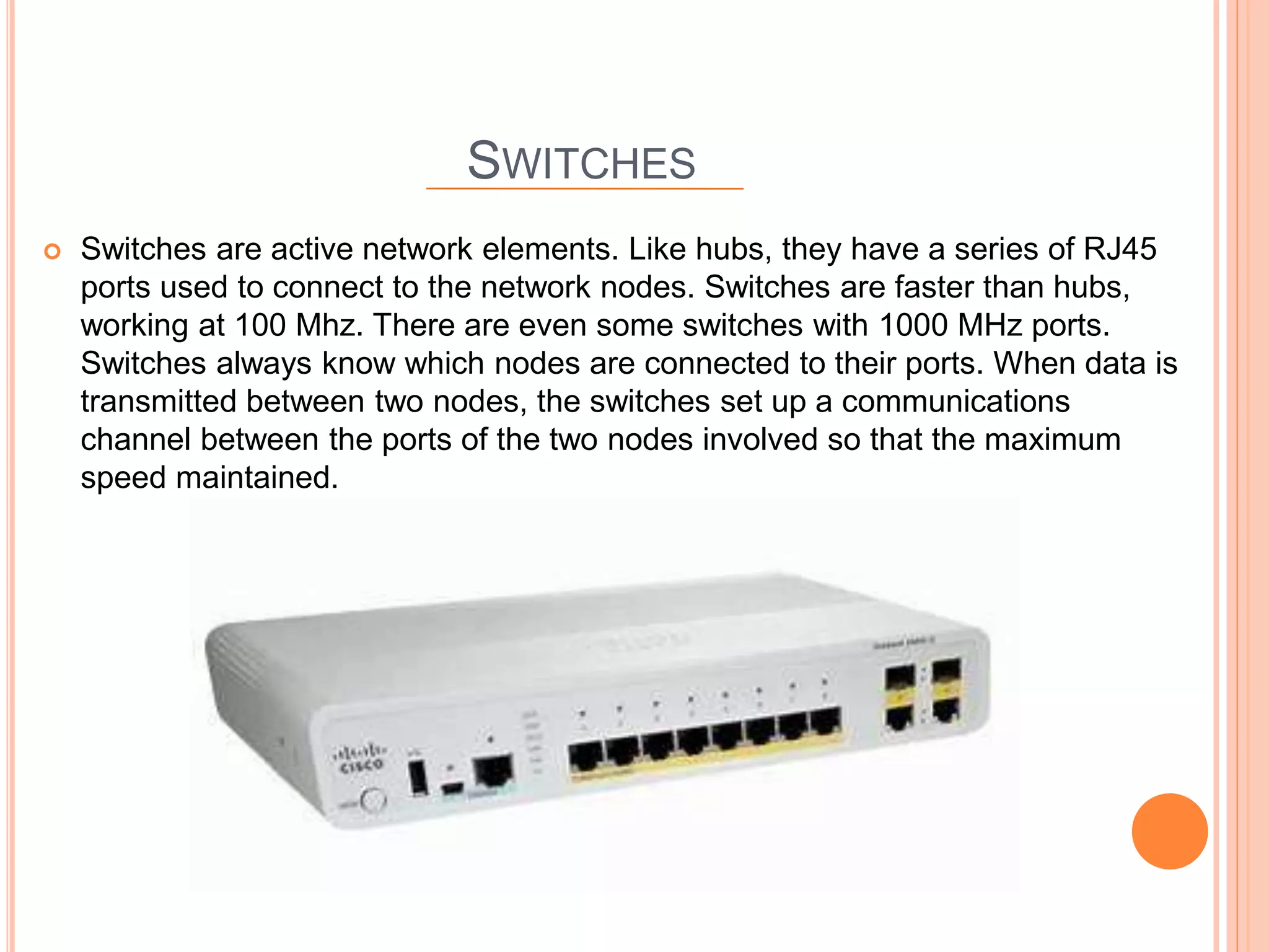 SWITCHES
 Switches are active network elements. Like hubs, they have a series of RJ45
ports used to connect to the network nodes. Switches are faster than hubs,
working at 100 Mhz. There are even some switches with 1000 MHz ports.
Switches always know which nodes are connected to their ports. When data is
transmitted between two nodes, the switches set up a communications
channel between the ports of the two nodes involved so that the maximum
speed maintained.
 