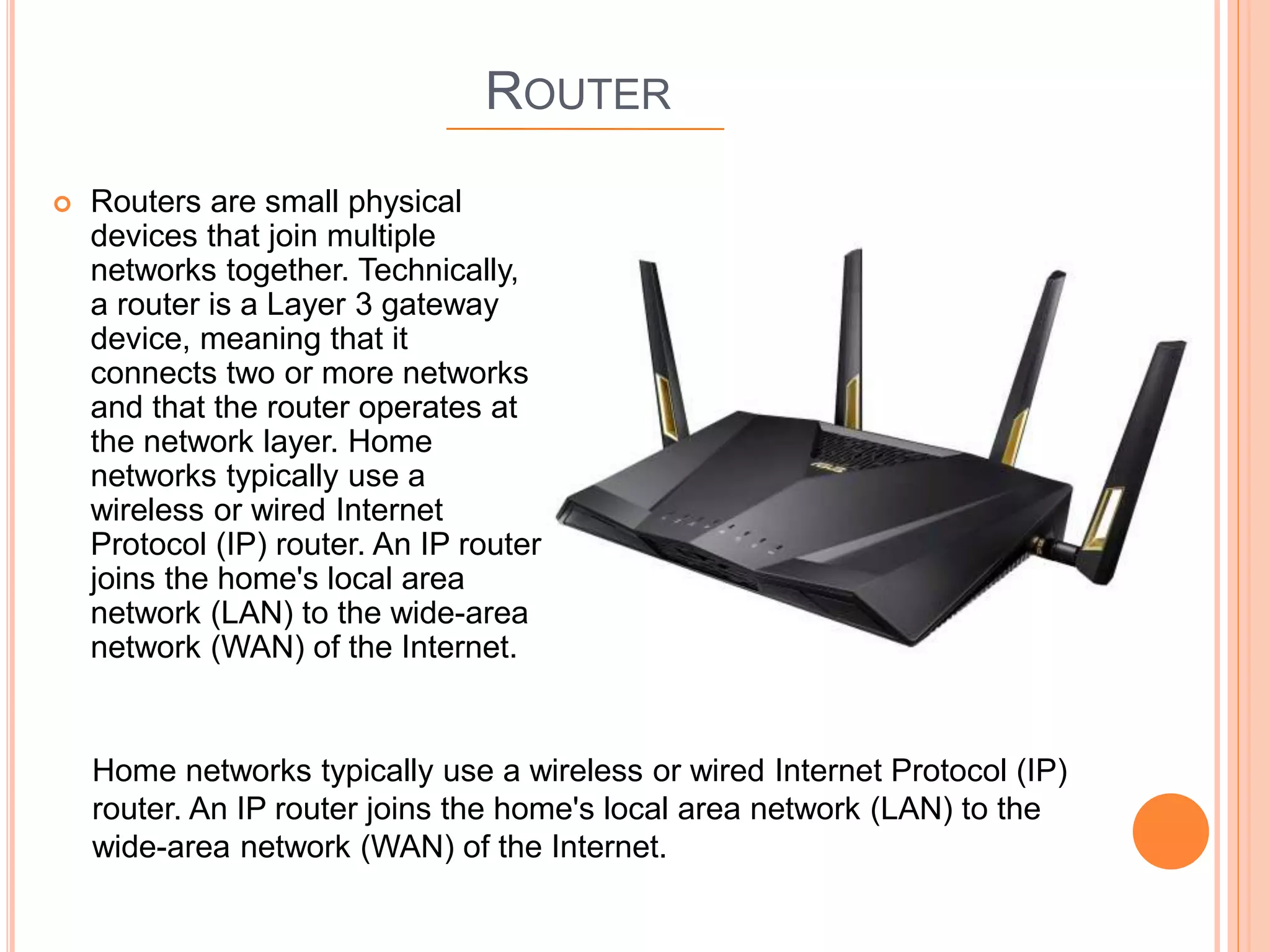 ROUTER
 Routers are small physical
devices that join multiple
networks together. Technically,
a router is a Layer 3 gateway
device, meaning that it
connects two or more networks
and that the router operates at
the network layer. Home
networks typically use a
wireless or wired Internet
Protocol (IP) router. An IP router
joins the home's local area
network (LAN) to the wide-area
network (WAN) of the Internet.
Home networks typically use a wireless or wired Internet Protocol (IP)
router. An IP router joins the home's local area network (LAN) to the
wide-area network (WAN) of the Internet.
 