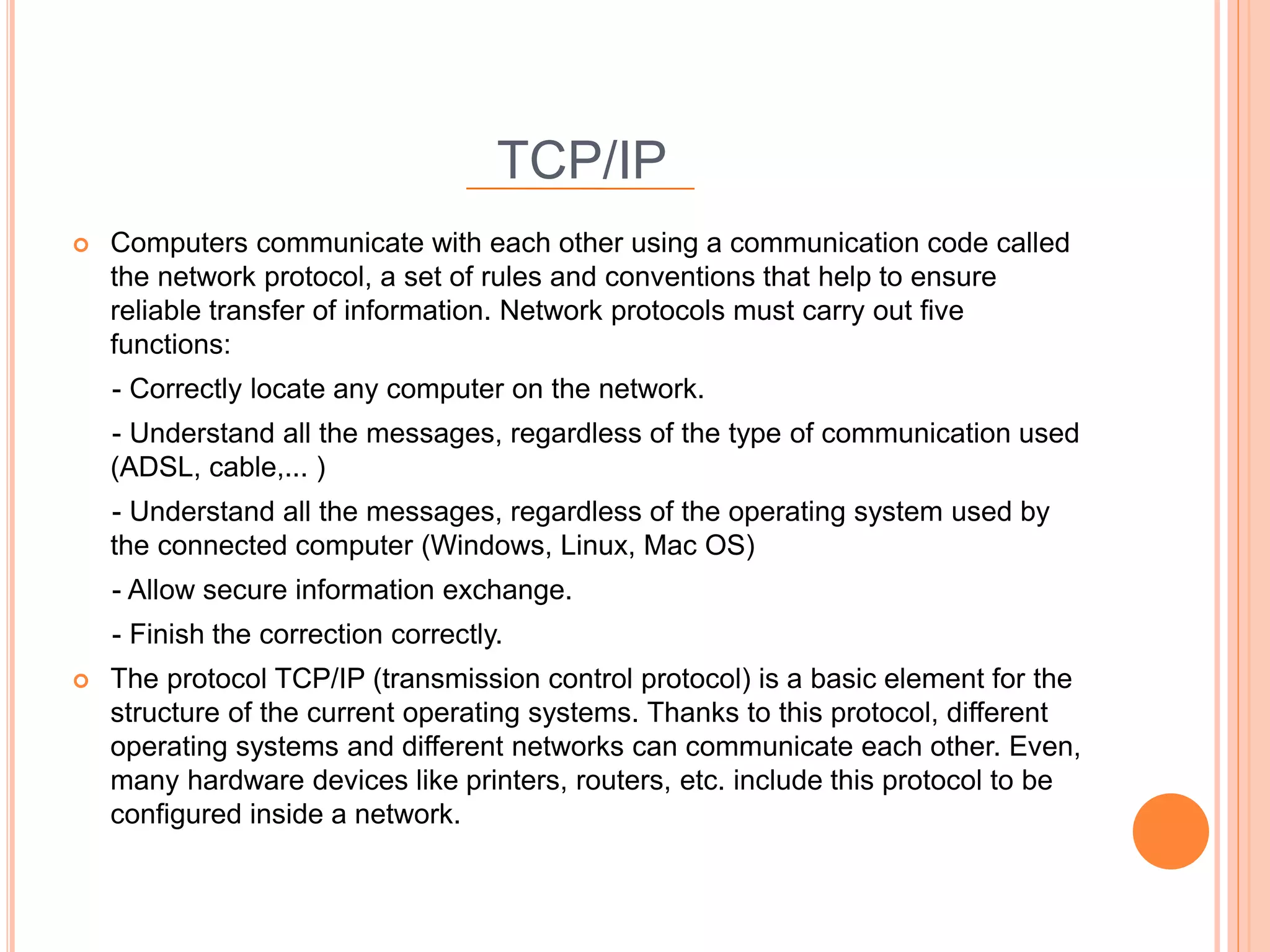 TCP/IP
 Computers communicate with each other using a communication code called
the network protocol, a set of rules and conventions that help to ensure
reliable transfer of information. Network protocols must carry out five
functions:
- Correctly locate any computer on the network.
- Understand all the messages, regardless of the type of communication used
(ADSL, cable,... )
- Understand all the messages, regardless of the operating system used by
the connected computer (Windows, Linux, Mac OS)
- Allow secure information exchange.
- Finish the correction correctly.
 The protocol TCP/IP (transmission control protocol) is a basic element for the
structure of the current operating systems. Thanks to this protocol, different
operating systems and different networks can communicate each other. Even,
many hardware devices like printers, routers, etc. include this protocol to be
configured inside a network.
 