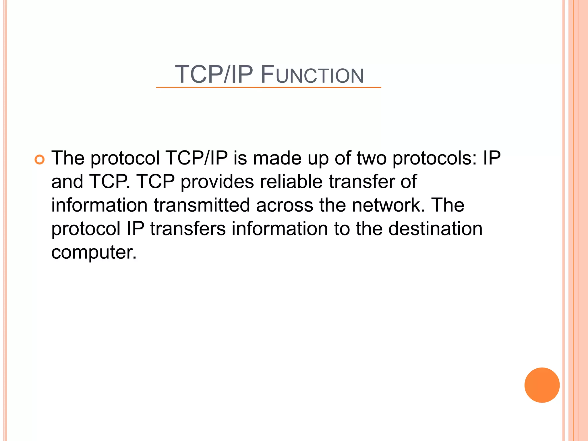 TCP/IP FUNCTION
 The protocol TCP/IP is made up of two protocols: IP
and TCP. TCP provides reliable transfer of
information transmitted across the network. The
protocol IP transfers information to the destination
computer.
 