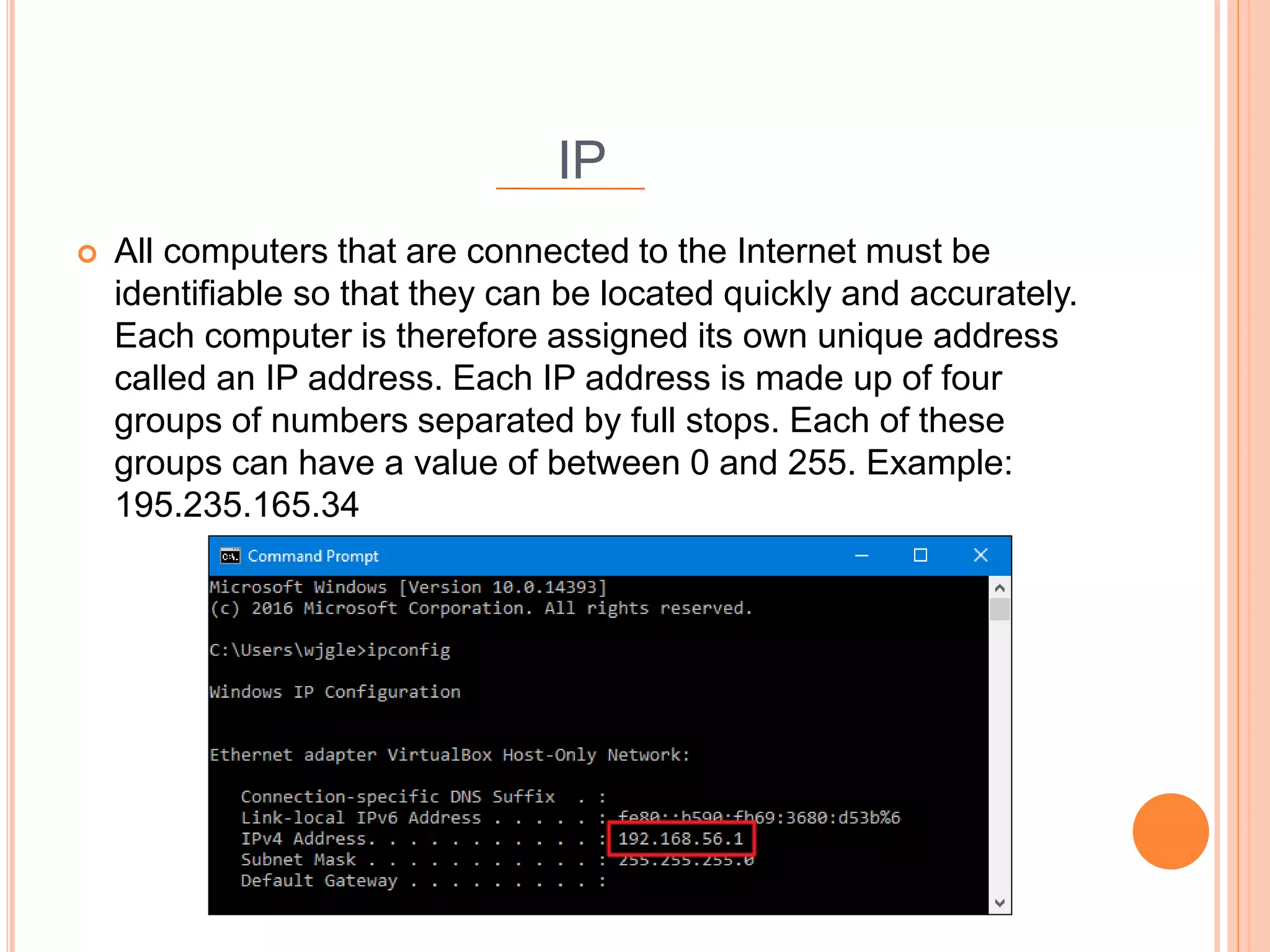 IP
 All computers that are connected to the Internet must be
identifiable so that they can be located quickly and accurately.
Each computer is therefore assigned its own unique address
called an IP address. Each IP address is made up of four
groups of numbers separated by full stops. Each of these
groups can have a value of between 0 and 255. Example:
195.235.165.34
 