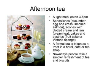 Afternoon tea A light meal eaten 3-5pm Sandwiches (cucumber, egg and cress, smoked salmon), scones with clotted cream and jam (cream tea), cakes and pastries (fruit cake or Victoria sponge) A formal tea is taken as a treat in a hotel, café or tea shop Nowadays people take a simpler refreshment of tea and biscuits 