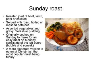 Sunday roast Roasted joint of beef, lamb, pork or chicken Served with roast, boiled or mashed potatoes Assorted vegetables and gravy, Yorkshire pudding Originally cooked on Sunday to make for an easy meal on Monday, consisting of the left-overs (bubble and squeak) A more elaborate version is eaten at Christmas, the most popular meat being turkey 