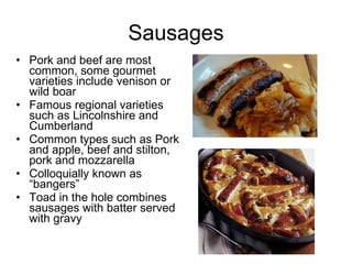 Sausages Pork and beef are most common, some gourmet varieties include venison or wild boar Famous regional varieties such as Lincolnshire and Cumberland Common types such as Pork and apple, beef and stilton, pork and mozzarella Colloquially known as “bangers” Toad in the hole combines sausages with batter served with gravy 