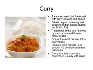 Curry A sauce-based dish flavoured with curry powder and spices Britain began borrowing and adapting Indian dishes during the British Raj  A night out in the pub followed by a curry is a tradition for many people One of the most popular take-away foods Chicken tikka masala is so popular it’s considered a true British dish Curry sauce is used as a condiment, usually with chips 
