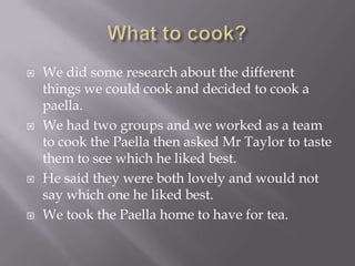    We did some research about the different
    things we could cook and decided to cook a
    paella.
   We had two groups and we worked as a team
    to cook the Paella then asked Mr Taylor to taste
    them to see which he liked best.
   He said they were both lovely and would not
    say which one he liked best.
   We took the Paella home to have for tea.
 