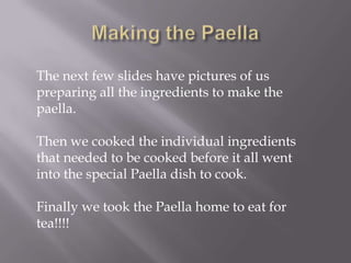 The next few slides have pictures of us
preparing all the ingredients to make the
paella.

Then we cooked the individual ingredients
that needed to be cooked before it all went
into the special Paella dish to cook.

Finally we took the Paella home to eat for
tea!!!!
 