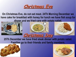 Christmas Eve On Christmas Eve, do not eat meat. 24Th Morning December we have cake for breakfast with honey for lunch we have fish soup for dinner and we fried carp with potato salad. Christmas Day 25Th December we have fried steak dinner with potato salad. Families go to their friends and family members. 