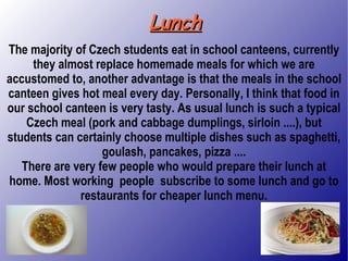 Lunch The majority of Czech students eat in school canteens, currently they almost replace homemade meals for which we are accustomed to, another advantage is that the meals in the school canteen gives hot meal every day. Personally, I think that food in our school canteen is very tasty. As usual lunch is such a typical Czech meal (pork and cabbage dumplings, sirloin ....), but students can certainly choose multiple dishes such as spaghetti, goulash, pancakes, pizza .... There are very few people who would prepare their lunch at home. Most working  people  subscribe to some lunch and go to restaurants for cheaper lunch menu. 