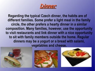 Dinner Regarding the typical Czech dinner, the habits are of different families. Some prefer a light meal in the family circle, the other prefers a hearty dinner in a similar composition. Many families, however, use the opportunity to visit restaurants and link dinner with a nice opportunity to sit with family members outside the home. Regular dinners may be a yogurt or a bread with salami, vegetables and cheese. 