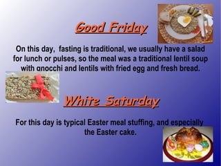 Good Friday On this day,  fasting is traditional, we usually have a salad for lunch or pulses, so the meal was a traditional lentil soup with gnocchi and lentils with fried egg and fresh bread. White Saturday For this day is typical Easter meal stuffing, and especially  the Easter cake. 