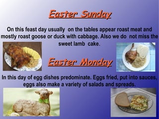 Easter Sunday On this feast day usually  on the tables appear roast meat and mostly roast goose or duck with cabbage. Also we do  not miss the sweet lamb  cake . Easter Monday In this day of egg dishes predominate. Eggs fried, put into sauces, eggs also make a variety of salads and spreads. 