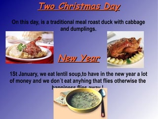 Two Christmas Day On this day, is a traditional meal roast duck with cabbage and dumplings. New Year 1St January, we eat lentil soup,to have in the new year a lot of money and we don´t eat anyhing that flies otherwise the  happiness flies away  !   