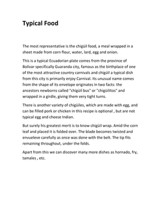 Typical Food
The most representative is the chigüil food, a meal wrapped in a
sheet made from corn flour, water, lard, egg and onion.
This is a typical Ecuadorian plate comes from the province of
Bolívar specifically Guaranda city, famous as the birthplace of one
of the most attractive country carnivals and chigúil a typical dish
from this city is primarily enjoy Carnival. Its unusual name comes
from the shape of its envelope originates in two facts: the
ancestors newborns called "chigüil bus" or "chigüilitos" and
wrapped in a girdle, giving them very tight turns.
There is another variety of chigüiles, which are made with egg, and
can be filled pork or chicken in this recipe is optional , but are not
typical egg and cheese Indian.
But surely his greatest merit is to know chigüil wrap. Amid the corn
leaf and placed it is folded over. The blade becomes twisted and
envueleve carefully as once was done with the belt. The tip fits
remaining throughout, under the folds.
Apart from this we can discover many more dishes as hornado, fry,
tamales , etc.
 