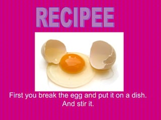 First you break the egg and put it on a dish. 
And stir it. 
 
