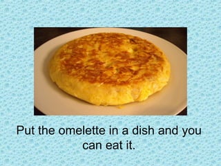 Put the omelette in a dish and you
can eat it.