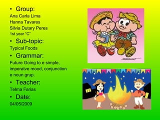 Group: Ana Carla Lima Hanna Tavares Silvia Dutary Peres 1st year “C” Sub-topic: Typical Foods Grammar: Future Going to e simple, imperatve mood, conjunction e noun grup. Teacher: Telma Farias Date: 04/05/2009