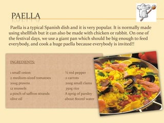 PAELLA
 Paella is a typical Spanish dish and it is very popular. It is normally made
using shellfish but it can also be made with chicken or rabbit. On one of
the festival days, we use a giant pan which should be big enough to feed
everybody, and cook a huge paella because everybody is invited!!


INGREDIENTS:

1 small onion                 ½ red pepper
2 medium-sized tomatoes       2 carrots
200g prawns                   200g small clams
12 mussels                    350g rice
a pinch of saffron strands    A sprig of parsley
olive oil                     about 800ml water
 