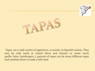 Tapas are a wide variety of appetizers, or snacks, in Spanish cuisine. They
may be cold (such as mixed olives and cheese) or warm (such
paella, loins, hamburgers..), patrons of tapas can be many different tapas
and combine them to make a full meal.
 