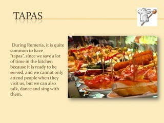 TAPAS

 During Romería, it is quite
common to have
“tapas”, since we save a lot
of time in the kitchen
because it is ready to be
served, and we cannot only
attend people when they
visit us, but we can also
talk, dance and sing with
them.
 