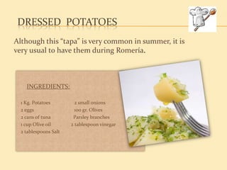 DRESSED POTATOES
Although this “tapa” is very common in summer, it is
very usual to have them during Romería.



    INGREDIENTS:

  1 Kg. Potatoes         2 small onions
  2 eggs                 100 gr. Olives
  2 cans of tuna        Parsley branches
  1 cup Olive oil      2 tablespoon vinegar
  2 tablespoons Salt
 