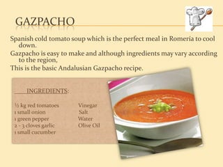 GAZPACHO
Spanish cold tomato soup which is the perfect meal in Romería to cool
  down.
Gazpacho is easy to make and although ingredients may vary according
  to the region,
This is the basic Andalusian Gazpacho recipe.


      INGREDIENTS:

 ½ kg red tomatoes     Vinegar
 1 small onion         Salt
 1 green pepper        Water
 2 - 3 cloves garlic   Olive Oil
 1 small cucumber
 