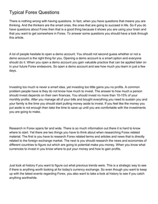 Typical Forex Questions
There is nothing wrong with having questions. In fact, when you have questions that means you are
thinking. And the thinkers are the smart ones, the ones that are going to succeed in life. So if you do
have questions about Forex then that is a good thing because it shows you are using your brain and
that you want to get somewhere in Forex. To answer some questions you should have a look through
this article.




A lot of people hesitate to open a demo account. You should not second guess whether or not a
demo account is the right thing for you. Opening a demo account is a smart option and everyone
should do it. When you open a demo account you gain valuable practice that can be applied later on
in your future Forex endeavors. So open a demo account and see how much you learn in just a few
days.




Investing too much is never a smart idea, yet investing too little gains you no profits. A common
problem people have is they do not know how much to invest. The answer to how much a person
should invest depends on their own finances. You should invest no more than 10-15% of your
monthly profits. After you manage all of your bills and bought everything you need to sustain you and
your family is the time you should start putting money aside to invest. If you feel like the money you
put aside is not enough then take the time to save up until you are comfortable with the investments
you are going to make.




Research in Forex spans far and wide. There is so much information out there it is hard to know
where to start. Yet there are two things you have to think about when researching Forex related
material. The first is you have to research Forex related terms and articles and news that is directly
related to the foreign exchange market. The next is you should research the news and economies of
different countries to figure out which are going to potential make you money. When you know what
currencies to invest in you know where to put your money and how to gain profits.




Just look at history if you want to figure out what previous trends were. This is a strategic way to see
if there is anything worth looking at for today's currency exchange. So even though you want to keep
up with the latest events regarding Forex, you also want to take a look at history to see if you catch
anything worthwhile.
 