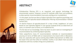 ABSTRACT 
•Collaborative filtering (CF) is an important and popular technology for 
recommender systems. However, current CF methods suffer from such problems 
as data sparsity, recommendation inaccuracy and big-error in predictions. 
• In this paper, we borrow ideas of object typicality from cognitive psychology and 
propose a novel typicality-based collaborative filtering recommendation method 
named TyCo. 
• A distinct feature of typicality-based CF is that it finds ‘neighbours’ of users 
based on user typicality degrees in user groups (instead of the co-rated items of 
users, or common users of items, as in traditional CF). 
• To the best of our knowledge, there has been no prior work on investigating CF 
recommendation by combining object typicality. 
•TyCo outperforms many CF recommendation methods on recommendation 
accuracy (in terms of MAE) with an improvement of at least 6.35% in Movielens 
Data set, especially with sparse training data (9.89% improvement on MAE) and 
has lower time cost than other CF methods. Further, it can obtain more accurate 
predictions with less number of big-error predictions. 
 