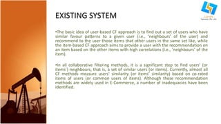 EXISTING SYSTEM 
•The basic idea of user-based CF approach is to find out a set of users who have 
similar favour patterns to a given user (i.e., ‘neighbours’ of the user) and 
recommend to the user those items that other users in the same set like, while 
the item-based CF approach aims to provide a user with the recommendation on 
an item based on the other items with high correlations (i.e., ‘neighbours’ of the 
item). 
•In all collaborative filtering methods, it is a significant step to find users’ (or 
items’) neighbours, that is, a set of similar users (or items). Currently, almost all 
CF methods measure users’ similarity (or items’ similarity) based on co-rated 
items of users (or common users of items). Although these recommendation 
methods are widely used in E-Commerce, a number of inadequacies have been 
identified. 
 