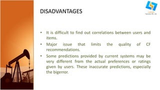 DISADVANTAGES 
• It is difficult to find out correlations between users and 
items. 
• Major issue that limits the quality of CF 
recommendations. 
• Some predictions provided by current systems may be 
very different from the actual preferences or ratings 
given by users. These inaccurate predictions, especially 
the bigerror. 
 