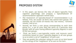 PROPOSED SYSTEM 
• In this paper, we borrow the idea of object typicality from 
cognitive psychology and propose a typicalitybased CF 
recommendation approach named TyCo. 
• The mechanism of typicality-based CF recommendation is as 
follows. First, we cluster all items into several item groups. For 
example, we can cluster all movies into ‘war movies,’ ‘romance 
movies,’ and so on. 
• Second, we form a user group corresponding to each item 
group (i.e., a set of users who like items of a particular item 
group), with all users having different typicality degrees in each 
of the user groups. 
• Third, we build a user-typicality matrix and measure users’ 
similarities based on users’ typicality degrees in all user groups 
so as to select a set of ‘neighbours’ of each user. 
• Then we predict the unknown rating of a user on an item based 
on the ratings of the ‘neighbours’ of at user on the item. 
 