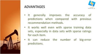 ADVANTAGES 
• It generally improves the accuracy of 
predictions when compared with previous 
recommendation methods. 
• It works well even with sparse training data 
sets, especially in data sets with sparse ratings 
for each item. 
• It can reduce the number of big-error 
predictions. 
 