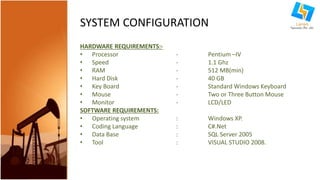 SYSTEM CONFIGURATION 
HARDWARE REQUIREMENTS:- 
• Processor - Pentium –IV 
• Speed - 1.1 Ghz 
• RAM - 512 MB(min) 
• Hard Disk - 40 GB 
• Key Board - Standard Windows Keyboard 
• Mouse - Two or Three Button Mouse 
• Monitor - LCD/LED 
SOFTWARE REQUIREMENTS: 
• Operating system : Windows XP. 
• Coding Language : C#.Net 
• Data Base : SQL Server 2005 
• Tool : VISUAL STUDIO 2008. 
 