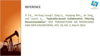 REFERENCE 
Yi Cai_, Ho-fung Leung†, Qing Li_, Huaqing Min_, Jie Tang_ 
and Juanzi Li_, “Typicality-based Collaborative Filtering 
Recommendation” IEEE TRANSACTIONS ON KNOWLEDGE 
AND DATA ENGINEERING, VOL. 28, NO. 3, March 2014 
 