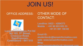 JOIN US! 
OFFICE ADDRESS: 
LansA Informatics Pvt ltd 
No 165, 5th Street, 
Crosscut Road, 
Gandhipuram, 
Coimbatore - 641 015 
OTHER MODE OF 
CONTACT: 
Landline: 0422 – 4204373 
Mobile : +91 90 953 953 33 
+91 91 591 159 69 
Email ID: 
studentscdc@lansainformatics.com 
web: www.lansainformatics.com 
Blog: 
www.lansastudentscdc.blogspot.com 
