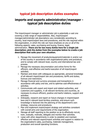 typical job description duties examples
imports and exports administrator/manager -
        typical job description duties


The import/export manager or administrator job is potentially a vast one
covering a wide range of responsibilities. Also, import/export
manager/administrator job descriptions vary considerably according to
country, local import/export laws and procedures, and the role required within
the organization, in which the role can have emphasis on any or all of the
following aspects: sales, purchasing and buying, finance, legal,
administration. There are far too many duties here for a single job
description; pick the duties from the examples below to create a job
description that suits your own situation.

   1. Manage the movement of products/equipment/materials in and/or out
      of the country in accordance with organizational policy and procedure,
      and to comply with relevant local, country and international law and
      process.
   2. Manage the necessary documentation and online forms for the
      efficient, cost-effective and lawful execution of all import/export
      activities.
   3. Maintain and share with colleagues as appropriate, personal knowledge
      of all relevant import/export law and procedures; tariffs and duties;
      licences and restrictions.
   4. Manage financial and currency processes and transactions in
      accordance with policy and law, and to optimise cost-effectiveness of
      activities.
   5. Communicate with export and import and related authorities, and
      customers and suppliers, in all relevant territories and countries, as
      necessary to ensure efficient, positive and lawful relations, support and
      activities.
   6. Anticipate, research and report on future changes in import/export
      laws and in relevant local territory practices, and ensure such
      knowledge is factored into the planning of the department's own
      strategy, resources and procedures.
   7. Plan and implement import/export strategy and activities consistent
      with overall aims and requirements of the organization.
   8. Manage all staff reporting to the position so as to effectively recruit,
      train, evaluate, motivate, delegate and monitor their activities.
   9. Liaise with other departments in order to establish and maintain
      effective and relevant export/import activities and support in relation to
      the organization's sales, purchasing, materials management,
      production and overall operating functions.
 