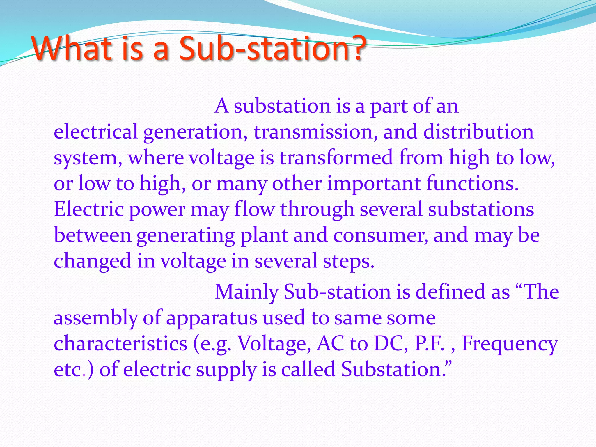 What is a Sub-station?
A substation is a part of an
electrical generation, transmission, and distribution
system, where voltage is transformed from high to low,
or low to high, or many other important functions.
Electric power may flow through several substations
between generating plant and consumer, and may be
changed in voltage in several steps.
Mainly Sub-station is defined as “The
assembly of apparatus used to same some
characteristics (e.g. Voltage, AC to DC, P.F. , Frequency
etc.) of electric supply is called Substation.”

 