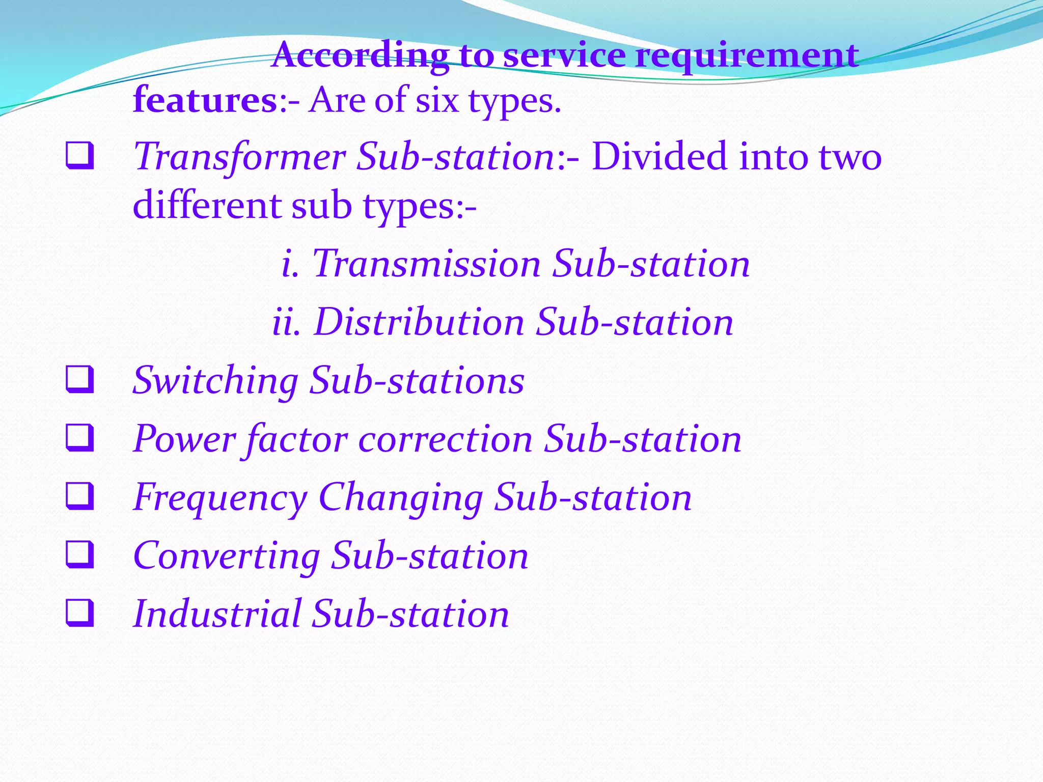 According to service requirement
features:- Are of six types.

 Transformer Sub-station:- Divided into two
different sub types:-







i. Transmission Sub-station
ii. Distribution Sub-station
Switching Sub-stations
Power factor correction Sub-station
Frequency Changing Sub-station
Converting Sub-station
Industrial Sub-station

 