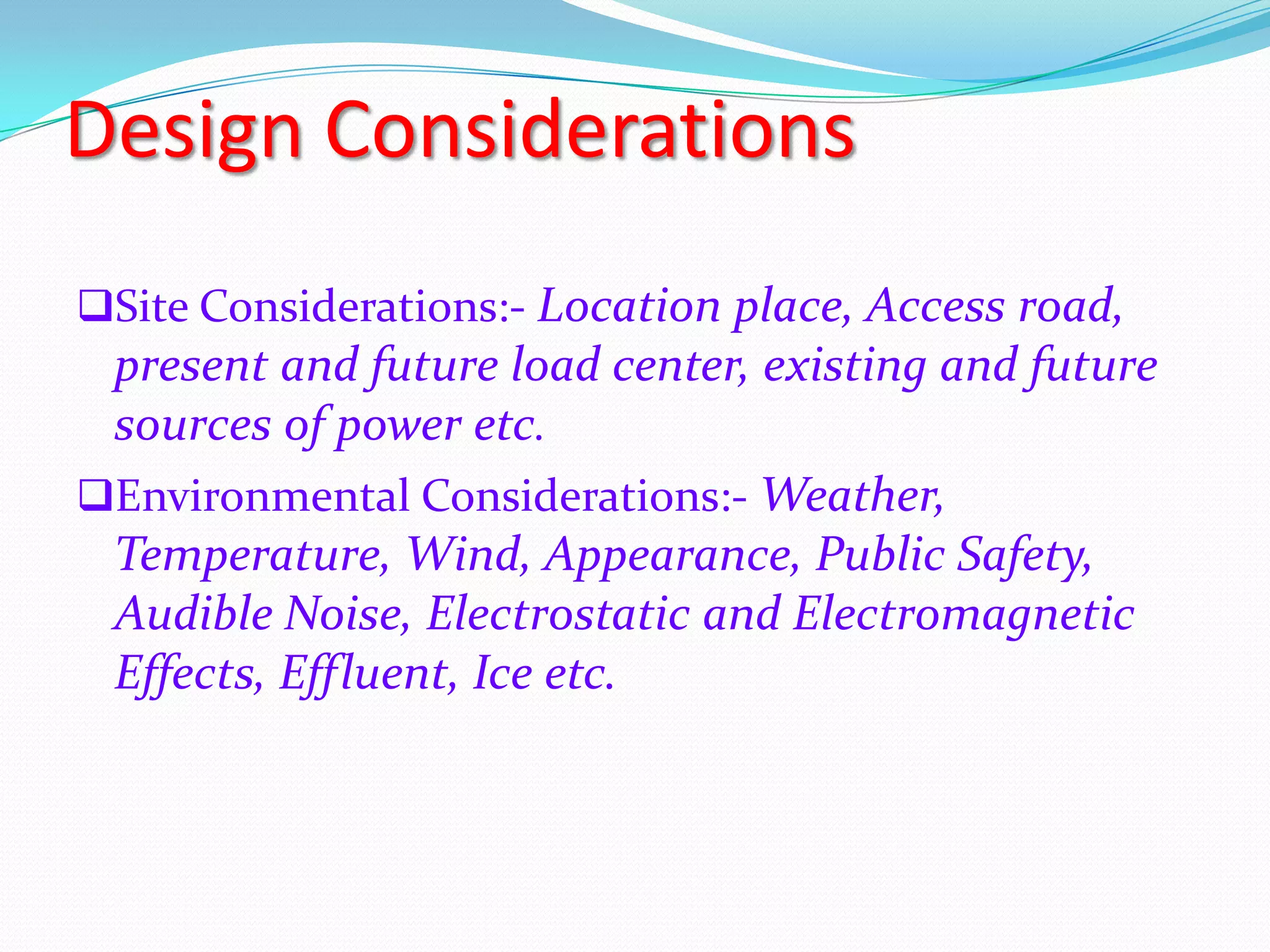 Design Considerations
Site Considerations:- Location place, Access road,

present and future load center, existing and future
sources of power etc.
Environmental Considerations:- Weather,
Temperature, Wind, Appearance, Public Safety,
Audible Noise, Electrostatic and Electromagnetic
Effects, Effluent, Ice etc.

 