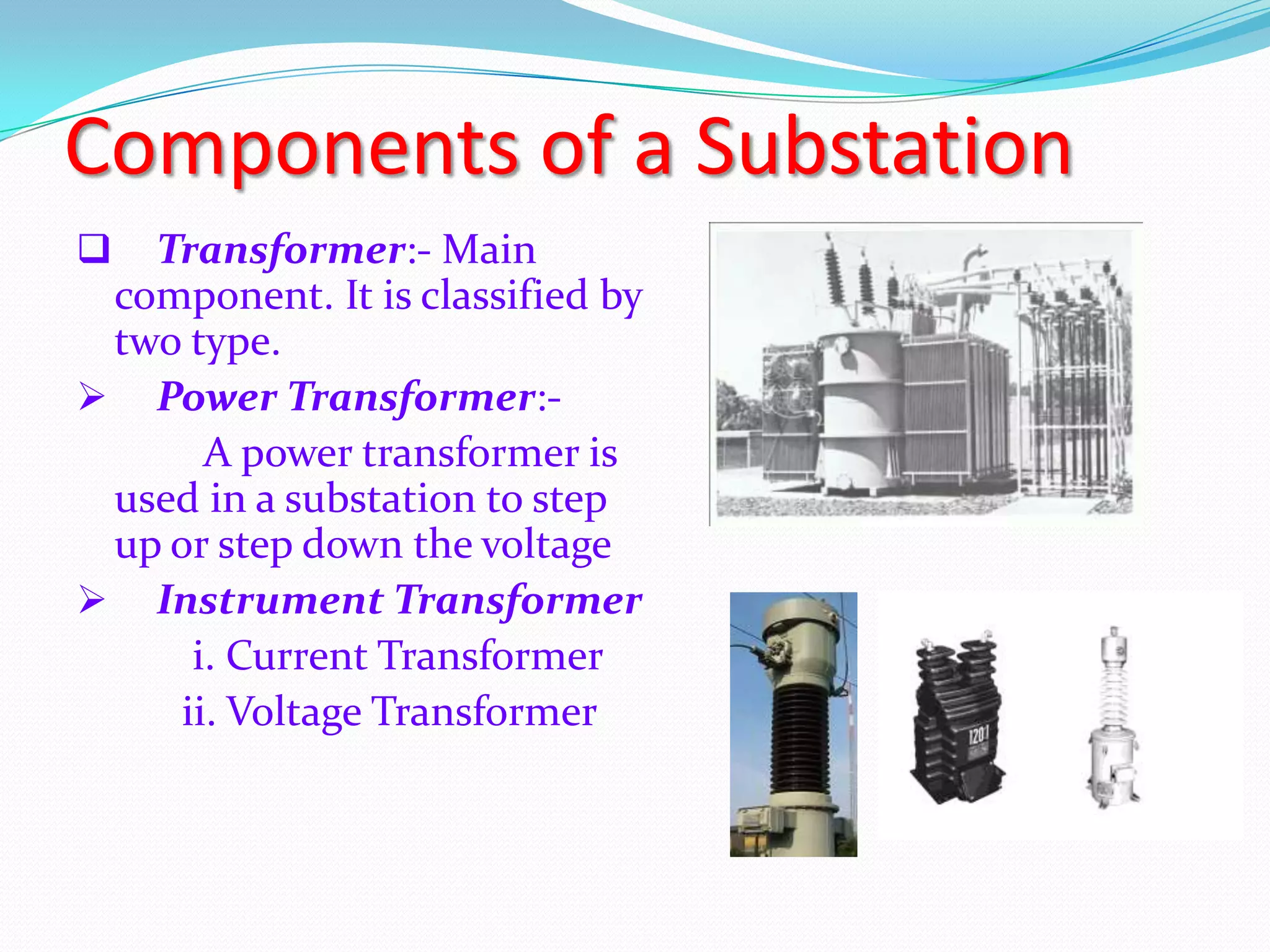 Components of a Substation


Transformer:- Main
component. It is classified by
two type.
 Power Transformer:A power transformer is
used in a substation to step
up or step down the voltage
 Instrument Transformer
i. Current Transformer
ii. Voltage Transformer

 