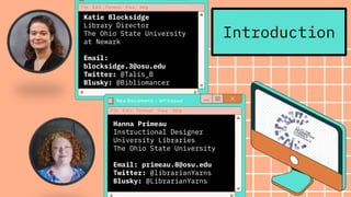 Introduction
Katie Blocksidge
Library Director
The Ohio State University
at Newark
Email:
blocksidge.3@osu.edu
Twitter: @Talis_B
Blusky: @Bibliomancer
Hanna Primeau
Instructional Designer
University Libraries
The Ohio State University
Email: primeau.8@osu.edu
Twitter: @librarianYarns
Blusky: @LibrarianYarns
 