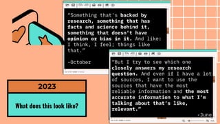 What does this look like?
2023
“Something that's backed by
research, something that has
facts and science behind it,
something that doesn't have
opinion or bias in it. And like:
I think, I feel; things like
that.”
-October “But I try to see which one
closely answers my research
question. And even if I have a lot
of sources, I want to use the
sources that have the most
reliable information and the most
accurate information to what I'm
talking about that's like,
relevant.”
-June
 