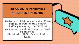 Students in high school and college
struggled with mental health
challenges during the COVID-19
pandemic, impacting their learning
experiences.
(Hu et al., 2024, Jones et al.,
2020).
The COVID-19 Pandemic &
Student Mental Health
 