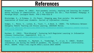 References
Blewett, L., & Ebben, M. (2021). Post-pandemic anxiety: teaching and learning for student
mental wellness in communication. In J. M. Valenzano III (Ed.), Post-Pandemic Pedagogy: A
Paradigm Shift. Lexington Books. 978-1-7936-5221-8
Blocksidge, K., & Primeau, H. (In Press). Stepping away from anxiety: the emotional
experiences of first-year students. Journal of Information Literacy.
Hodges, C., Moore, S., Lockee, B., Trust, T., & Bond, A. (2020). The Difference Between
Emergency Remote Teaching and Online Learning. EDUCAUSE Review.
https://er.educause.edu/articles/2020/3/the-difference-between-emergency-remote-teaching-
and-online-learning
Houtman, E. (2015). “Mind-Blowing”: Fostering Self-Regulated Learning in Information
Literacy Instruction. Comminfolit, 9(1), 6.
https://doi.org/10.15760/comminfolit.2015.9.1.178
Howard, H. A., Bochenek, A., Mayhook, Z., Trowbridge, T., & Lux, S. (2023). Student
information use during the COVID-19 pandemic. The Journal of Academic Librarianship,
49(3), 102696. https://doi.org/10.1016/j.acalib.2023.102696
 