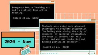 Emergency Remote Teaching was
and is distinct from online
teaching.
-Hodges et al. (2020)
2020 - Now
Students were using more advanced
strategies to evaluate information,
“including determining the original
source(s) of specific information,
the types of sources that were
cited, and who was conducting and
funding particular research”.
-Howard et al. (2023)
 