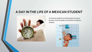 A DAY IN THE LIFE OF A MEXICAN STUDENT
A mexican student normally starts his day at
6:00am, first he wakes up and then he takes a
shower.

 