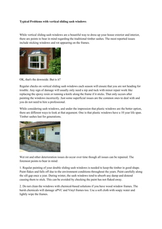 Typical Problems with vertical sliding sash windows

While vertical sliding sash windows are a beautiful way to dress up your house exterior and interior,
there are points to bear in mind regarding the traditional timber sashes. The most reported issues
include sticking windows and rot appearing on the frames.




OK, that's the downside. But is it?

Regular checks on vertical sliding sash windows each season will ensure that you are not heading for
trouble. Any sign of damage will usually only need a nip and tuck with minor repair work like
replacing the epoxy resin or running a knife along the frame if it sticks. That only occurs after
painting the windows incorrectly. Just some superficial issues are the common ones to deal with and
you do not need to hire a professional.

While considering sash windows, and under the impression that plastic windows are the better option,
there are different ways to look at that argument. One is that plastic windows have a 10 year life span.
Timber sashes last for generations.




Wet rot and other deterioration issues do occur over time though all issues can be repaired. The
foremost points to bear in mind:

1. Regular painting of your double sliding sash windows is needed to keep the timber in good shape.
Paint flakes and falls off due to the environment conditions throughout the years. Paint carefully along
the sill gap once a year. During winter, the sash windows tend to absorb any damp and distend
causing them to stick. This can be avoided by checking the paint has not flaked away.

2. Do not clean the windows with chemical-based solutions if you have wood window frames. The
harsh chemicals will damage uPVC and Vinyl frames too. Use a soft cloth with soapy water and
lightly wipe the frames.

3. Sills allowed to rot without maintenance can result in the glass falling out. Rain water is the bigger
culprit and simply increases the rate of deterioration of the sill if it is not maintained. Ask a
professional to inspect the condition of the sills every 2 years.
 